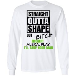 Straight Outta Shape But Bitch IDGAF Alexa Play I'll Take Your Man T-Shirts, Hoodies, Long Sleeve 37
