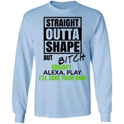 Straight Outta Shape But Bitch IDGAF Alexa Play I'll Take Your Man T-Shirts, Hoodies, Long Sleeve 39