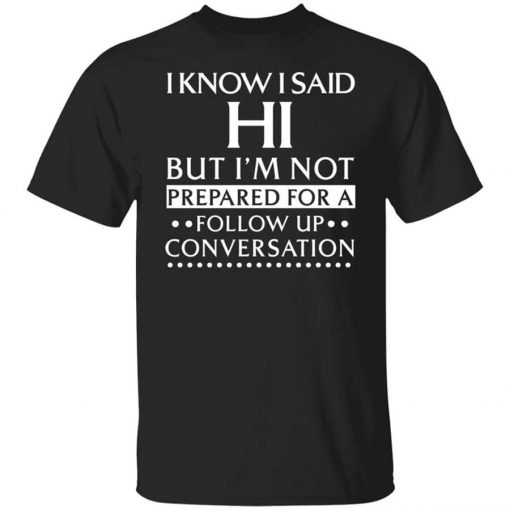 I Know I Said Hi But I'm Not Prepared For A Follow Up Conversation T-Shirt