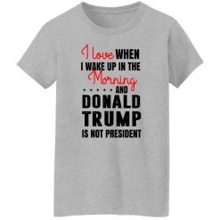I Love When I Wake Up In The Morning And Donald Trump Is Not President T-Shirts, Hoodies, Long Sleeve 33