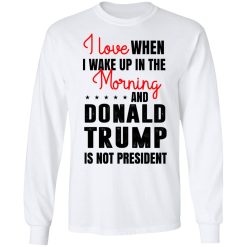 I Love When I Wake Up In The Morning And Donald Trump Is Not President T-Shirts, Hoodies, Long Sleeve 37