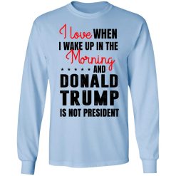 I Love When I Wake Up In The Morning And Donald Trump Is Not President T-Shirts, Hoodies, Long Sleeve 39