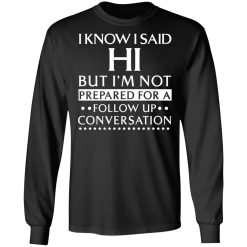 I Know I Said Hi But I'm Not Prepared For A Follow Up Conversation T-Shirts, Hoodies, Long Sleeve 41