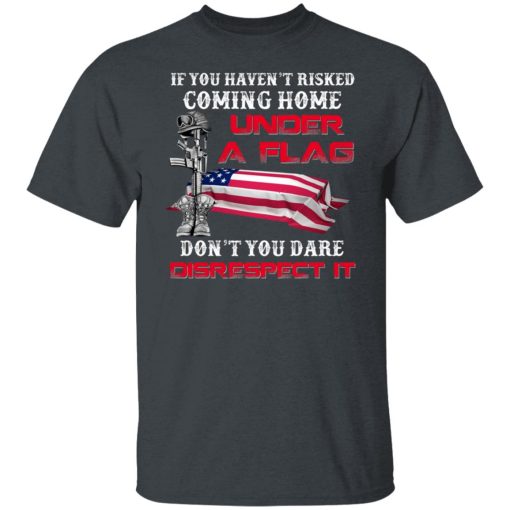 Veteran If You Haven't Risked Coming Home Under A Flag Don't You Dare Disrespect It T-Shirts, Hoodies, Long Sleeve 3
