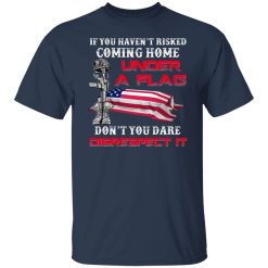 Veteran If You Haven't Risked Coming Home Under A Flag Don't You Dare Disrespect It T-Shirts, Hoodies, Long Sleeve 30