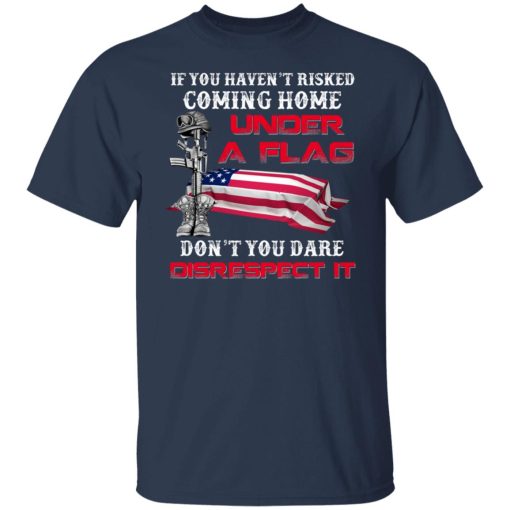 Veteran If You Haven't Risked Coming Home Under A Flag Don't You Dare Disrespect It T-Shirts, Hoodies, Long Sleeve 5