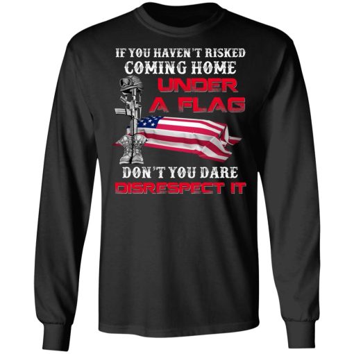 Veteran If You Haven't Risked Coming Home Under A Flag Don't You Dare Disrespect It T-Shirts, Hoodies, Long Sleeve 16