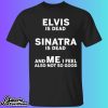 Elvis Is Dead Sinatra Is Dead And Me I Feel Also Not So Good Shirt