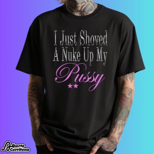 I Just Shoved A Nuke Up My Pussy Shirt